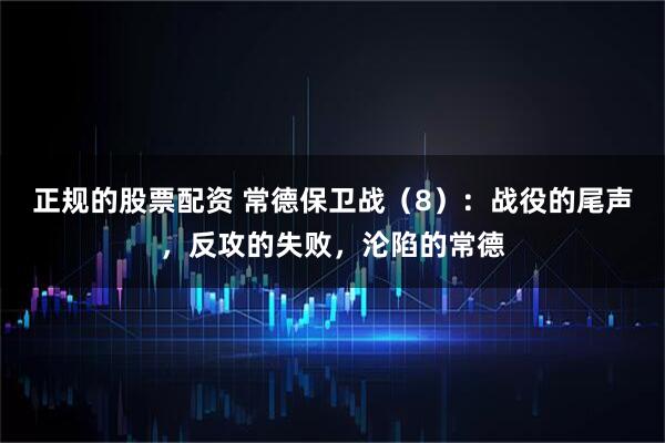 正规的股票配资 常德保卫战（8）：战役的尾声，反攻的失败，沦陷的常德