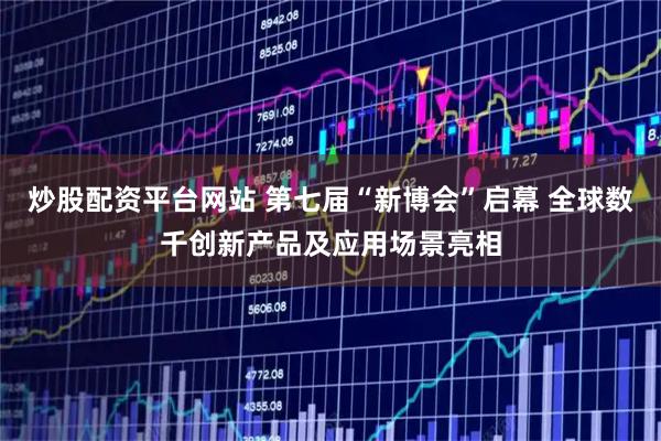 炒股配资平台网站 第七届“新博会”启幕 全球数千创新产品及应用场景亮相