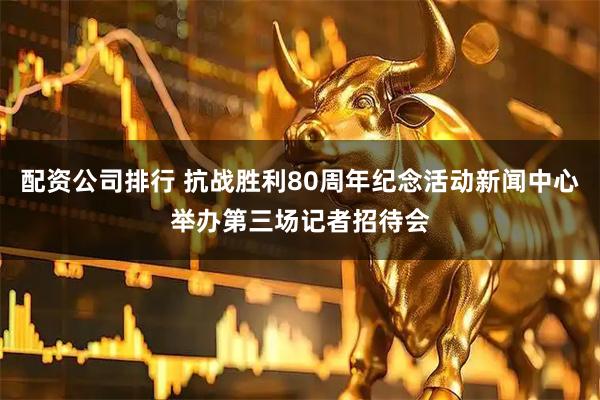 配资公司排行 抗战胜利80周年纪念活动新闻中心举办第三场记者招待会