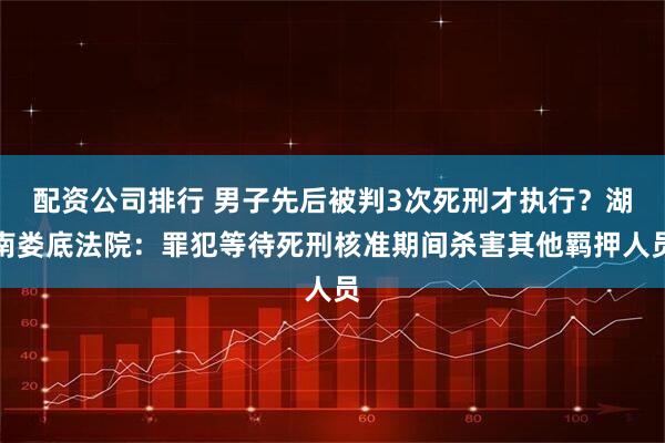 配资公司排行 男子先后被判3次死刑才执行？湖南娄底法院：罪犯等待死刑核准期间杀害其他羁押人员