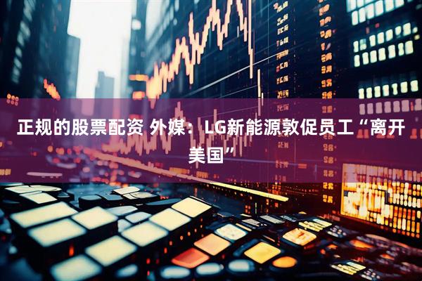 正规的股票配资 外媒：LG新能源敦促员工“离开美国”