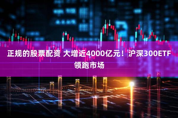 正规的股票配资 大增近4000亿元！沪深300ETF领跑市场