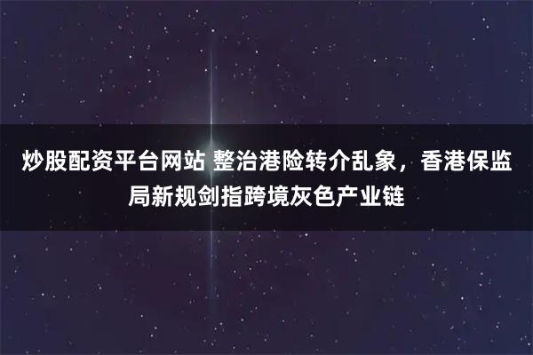 炒股配资平台网站 整治港险转介乱象，香港保监局新规剑指跨境灰色产业链