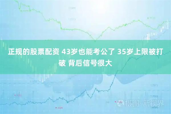 正规的股票配资 43岁也能考公了 35岁上限被打破 背后信号很大