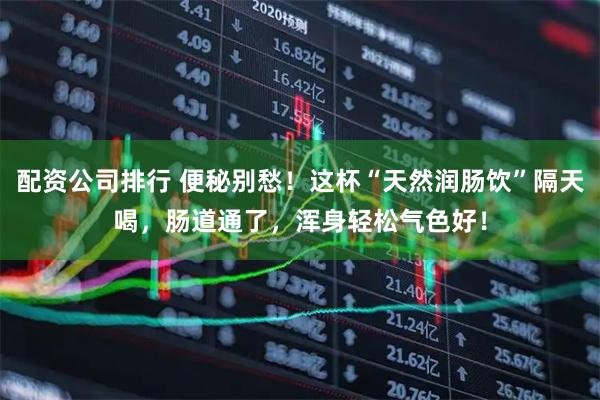 配资公司排行 便秘别愁！这杯“天然润肠饮”隔天喝，肠道通了，浑身轻松气色好！