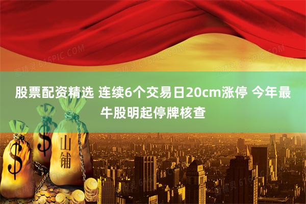 股票配资精选 连续6个交易日20cm涨停 今年最牛股明起停牌核查