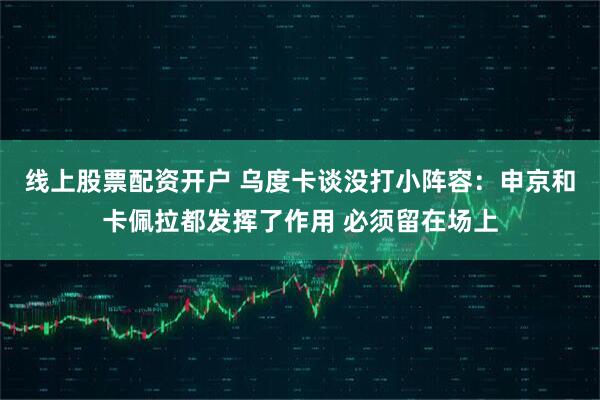 线上股票配资开户 乌度卡谈没打小阵容：申京和卡佩拉都发挥了作用 必须留在场上