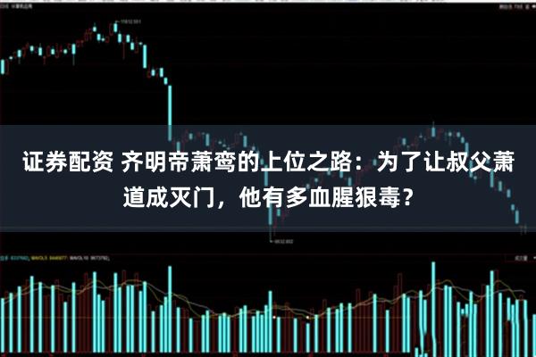 证券配资 齐明帝萧鸾的上位之路：为了让叔父萧道成灭门，他有多血腥狠毒？