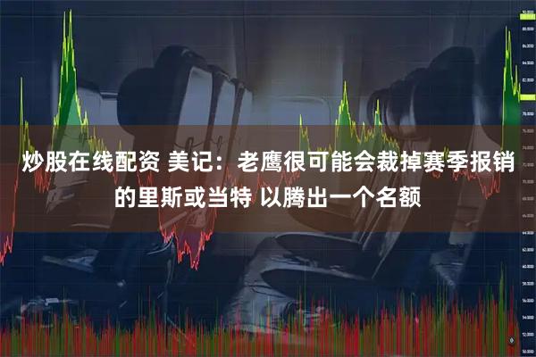 炒股在线配资 美记：老鹰很可能会裁掉赛季报销的里斯或当特 以腾出一个名额