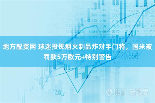 地方配资网 球迷投掷烟火制品炸对手门将，国米被罚款5万欧元+特别警告