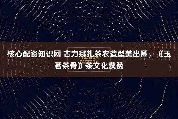 核心配资知识网 古力娜扎茶农造型美出圈，《玉茗茶骨》茶文化获赞
