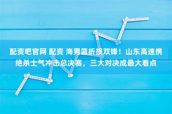 配资吧官网 配资 海男篮折损双锋！山东高速携绝杀士气冲击总决赛，三大对决成最大看点