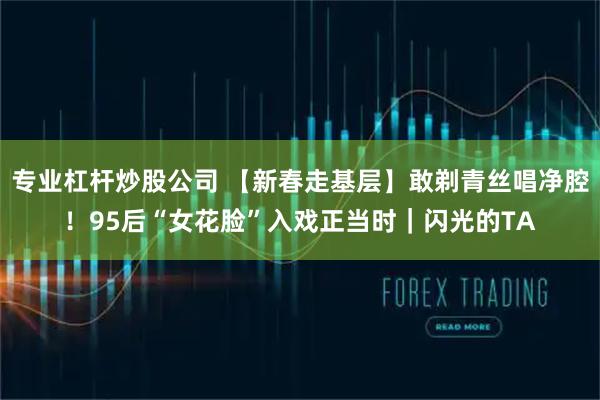 专业杠杆炒股公司 【新春走基层】敢剃青丝唱净腔！95后“女花脸”入戏正当时｜闪光的TA