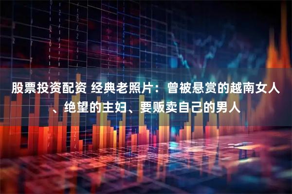 股票投资配资 经典老照片：曾被悬赏的越南女人、绝望的主妇、要贩卖自己的男人