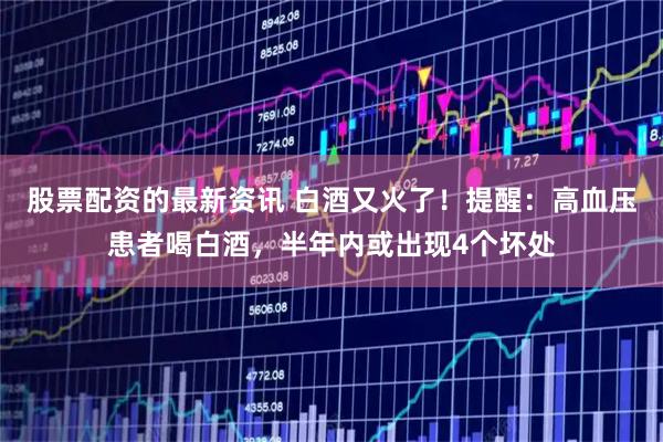 股票配资的最新资讯 白酒又火了！提醒：高血压患者喝白酒，半年内或出现4个坏处