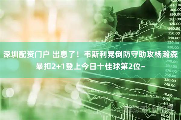 深圳配资门户 出息了！韦斯利晃倒防守助攻杨瀚森暴扣2+1登上今日十佳球第2位~