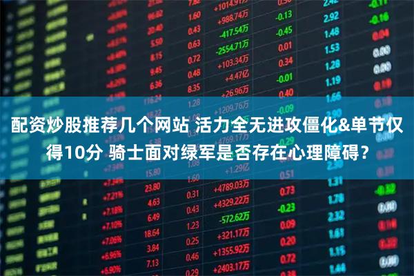配资炒股推荐几个网站 活力全无进攻僵化&单节仅得10分 骑士面对绿军是否存在心理障碍？