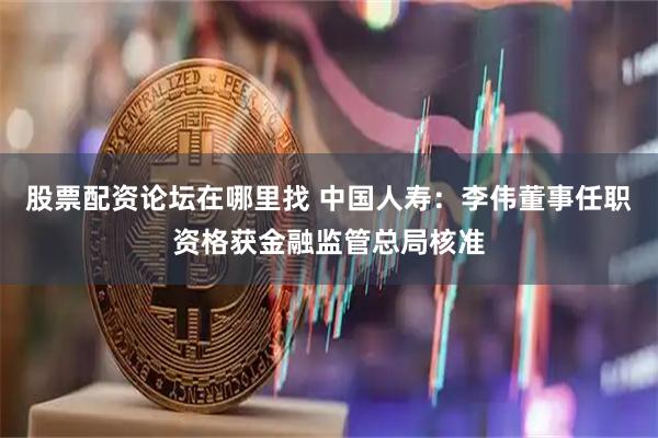 股票配资论坛在哪里找 中国人寿：李伟董事任职资格获金融监管总局核准