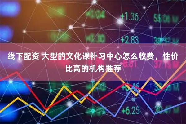线下配资 大型的文化课补习中心怎么收费，性价比高的机构推荐