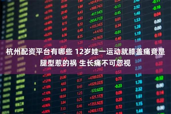 杭州配资平台有哪些 12岁娃一运动就膝盖痛竟是腿型惹的祸 生长痛不可忽视